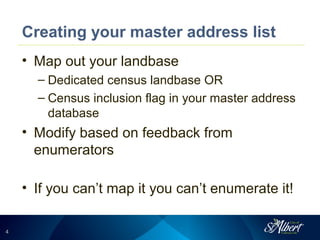 44
Creating your master address list
• Map out your landbase
– Dedicated census landbase OR
– Census inclusion flag in your master address
database
• Modify based on feedback from
enumerators
• If you can’t map it you can’t enumerate it!
 