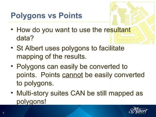 55
Polygons vs Points
• How do you want to use the resultant
data?
• St Albert uses polygons to facilitate
mapping of the results.
• Polygons can easily be converted to
points. Points cannot be easily converted
to polygons.
• Multi-story suites CAN be still mapped as
polygons!
 