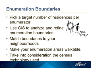 66
Enumeration Boundaries
• Pick a target number of residences per
enumerator.
• Use GIS to analyze and refine
enumeration boundaries.
• Match boundaries to your
neighbourhoods
• Make your enumeration areas walkable.
• Take into consideration the census
technology used
 