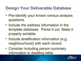77
Design Your Deliverable Database
• Pre-identify your known census analysis
questions.
• Include the address information in the
template database. Parse it out. Make it
properly sortable.
• Include stratification information (e.g.
neighbourhood) with each record.
• Consider including person summary
information in dwelling table.
 