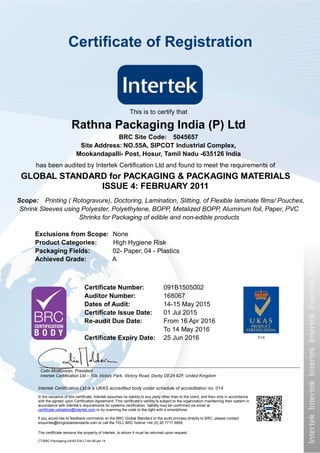 Intertek Certification Ltd is a UKAS accredited body under schedule of accreditation no. 014
In the issuance of this certificate, Intertek assumes no liability to any party other than to the client, and then only in accordance
with the agreed upon Certification Agreement. This certificate’s validity is subject to the organization maintaining their system in
accordance with Intertek’s requirements for systems certification. Validity may be confirmed via email at
certificate.validation@intertek.com or by scanning the code to the right with a smartphone.
If you would like to feedback comments on the BRC Global Standard or the audit process directly to BRC, please contact
enquiries@brcglobalstandards.com or call the TELL BRC hotline +44 (0) 20 7717 5959.
The certificate remains the property of Intertek, to whom it must be returned upon request.
CT-BRC-Packaging-UKAS-EN-LT-A4-06.jan.14
This is to certify that
Rathna Packaging India (P) Ltd
BRC Site Code: 5045657
Site Address: NO.55A, SIPCOT Industrial Complex,
Mookandapalli- Post, Hosur, Tamil Nadu -635126 India
has been audited by Intertek Certification Ltd and found to meet the requirements of
GLOBAL STANDARD for PACKAGING & PACKAGING MATERIALS
ISSUE 4: FEBRUARY 2011
Certificate Number: 091B1505002
Auditor Number: 168067
Dates of Audit: 14-15 May 2015
Certificate Issue Date: 01 Jul 2015
Re-audit Due Date: From 16 Apr 2016
To 14 May 2016
Certificate Expiry Date: 25 Jun 2016
Calin Moldovean, President
Intertek Certification Ltd – 10a Victory Park, Victory Road, Derby DE24 8ZF, United Kingdom
Certificate of Registration
Scope: Printing ( Rotogravure), Doctoring, Lamination, Slitting, of Flexible laminate films/ Pouches,
Shrink Sleeves using Polyester, Polyethylene, BOPP, Metalized BOPP, Aluminum foil, Paper, PVC
Shrinks for Packaging of edible and non-edible products
Exclusions from Scope: None
Product Categories: High Hygiene Risk
Packaging Fields: 02- Paper, 04 - Plastics
Achieved Grade: A
 