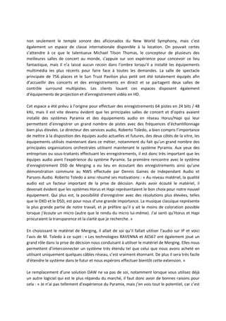non seulement le temple sonore des aficionados du New World Symphony, mais c’est
également un espace de classe internationale disponible à la location. On pouvait certes
s’attendre à ce que le talentueux Michael Tilson Thomas, le concepteur de plusieurs des
meilleures salles de concert au monde, s’appuie sur son expérience pour concevoir ce lieu
fantastique, mais il n’a laissé aucun recoin dans l’ombre lorsqu’il a installé les équipements
multimédia les plus récents pour faire face à toutes les demandes. La salle de spectacle
principale de 756 places et le Sun Trust Pavilion plus petit ont été totalement équipés afin
d’accueillir des concerts et des enregistrements en direct et se partagent deux salles de
contrôle surround multipistes. Les clients louant ces espaces disposent également
d’équipements de projection et d’enregistrement vidéo en HD.
Cet espace a été prévu à l’origine pour effectuer des enregistrements 64 pistes en 24 bits / 48
kHz, mais il est vite devenu évident que les principales salles de concert et d’opéra avaient
installé des systèmes Pyramix et des équipements audio en réseau Horus/Hapi qui leur
permettent d’enregistrer un grand nombre de pistes avec des fréquences d’échantillonnage
bien plus élevées. Le directeur des services audio, Roberto Toledo, a bien compris l’importance
de mettre à la disposition des équipes audio actuelles et futures, des deux côtés de la vitre, les
équipements utilisés maintenant dans ce métier, notamment du fait qu’un grand nombre des
principales organisations orchestrales utilisent maintenant le système Pyramix. Aux yeux des
entreprises ou sous-traitants effectuant les enregistrements, il est donc très important que les
équipes audio aient l’expérience du système Pyramix. Sa première rencontre avec le système
d’enregistrement DSD de Merging a eu lieu en écoutant des enregistrements ainsi qu’une
démonstration commune au NWS effectuée par Dennis Gaines de Independant Audio et
Parsons Audio. Roberto Toledo a ainsi résumé ses motivations : « Au niveau matériel, la qualité
audio est un facteur important de la prise de décision. Après avoir écouté le matériel, il
devenait évident que les systèmes Horus et Hapi représentaient le bon choix pour notre nouvel
équipement. Qui plus est, la possibilité d’enregistrer avec des résolutions plus élevées, telles
que le DXD et le DSD, est pour nous d’une grande importance. La musique classique représente
la plus grande partie de notre travail, et je préfère qu’il y ait le moins de coloration possible
lorsque j’écoute un micro (autre que le rendu du micro lui-même). J’ai senti qu’Horus et Hapi
procuraient la transparence et la clarté que je recherche. »
En choisissant le matériel de Merging, il allait de soi qu’il fallait utiliser l’audio sur IP et voici
l’avis de M. Toledo à ce sujet : « Les technologies RAVENNA et AES67 ont également joué un
grand rôle dans la prise de décision nous conduisant à utiliser le matériel de Merging. Elles nous
permettent d’interconnecter un système très étendu tel que celui que nous avons acheté en
utilisant uniquement quelques câbles réseau, c’est vraiment étonnant. De plus il sera très facile
d’étendre le système dans le futur et nous espérons effectuer bientôt cette extension. »
Le remplacement d’une solution DAW ne va pas de soi, notamment lorsque vous utilisez déjà
un autre logiciel qui est le plus répandu du marché, il faut donc avoir de bonnes raisons pour
cela : « Je n’ai pas tellement d’expérience du Pyramix, mais j’en vois tout le potentiel, car c’est
 