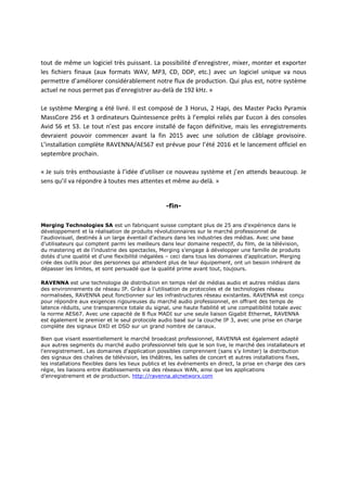 tout de même un logiciel très puissant. La possibilité d’enregistrer, mixer, monter et exporter
les fichiers finaux (aux formats WAV, MP3, CD, DDP, etc.) avec un logiciel unique va nous
permettre d’améliorer considérablement notre flux de production. Qui plus est, notre système
actuel ne nous permet pas d’enregistrer au-delà de 192 kHz. »
Le système Merging a été livré. Il est composé de 3 Horus, 2 Hapi, des Master Packs Pyramix
MassCore 256 et 3 ordinateurs Quintessence prêts à l’emploi reliés par Eucon à des consoles
Avid S6 et S3. Le tout n’est pas encore installé de façon définitive, mais les enregistrements
devraient pouvoir commencer avant la fin 2015 avec une solution de câblage provisoire.
L’installation complète RAVENNA/AES67 est prévue pour l’été 2016 et le lancement officiel en
septembre prochain.
« Je suis très enthousiaste à l’idée d’utiliser ce nouveau système et j’en attends beaucoup. Je
sens qu’il va répondre à toutes mes attentes et même au-delà. »
-fin-
Merging Technologies SA est un fabriquant suisse comptant plus de 25 ans d’expérience dans le
développement et la réalisation de produits révolutionnaires sur le marché professionnel de
l’audiovisuel, destinés à un large éventail d’acteurs dans les industries des médias. Avec une base
d’utilisateurs qui comptent parmi les meilleurs dans leur domaine respectif, du film, de la télévision,
du mastering et de l’industrie des spectacles, Merging s’engage à développer une famille de produits
dotés d’une qualité et d’une flexibilité inégalées – ceci dans tous les domaines d’application. Merging
crée des outils pour des personnes qui attendent plus de leur équipement, ont un besoin inhérent de
dépasser les limites, et sont persuadé que la qualité prime avant tout, toujours.
RAVENNA est une technologie de distribution en temps réel de médias audio et autres médias dans
des environnements de réseau IP. Grâce à l’utilisation de protocoles et de technologies réseau
normalisées, RAVENNA peut fonctionner sur les infrastructures réseau existantes. RAVENNA est conçu
pour répondre aux exigences rigoureuses du marché audio professionnel, en offrant des temps de
latence réduits, une transparence totale du signal, une haute fiabilité et une compatibilité totale avec
la norme AES67. Avec une capacité de 8 flux MADI sur une seule liaison Gigabit Ethernet, RAVENNA
est également le premier et le seul protocole audio basé sur la couche IP 3, avec une prise en charge
complète des signaux DXD et DSD sur un grand nombre de canaux.
Bien que visant essentiellement le marché broadcast professionnel, RAVENNA est également adapté
aux autres segments du marché audio professionnel tels que le son live, le marché des installateurs et
l’enregistrement. Les domaines d’application possibles comprennent (sans s’y limiter) la distribution
des signaux des chaînes de télévision, les théâtres, les salles de concert et autres installations fixes,
les installations flexibles dans les lieux publics et les événements en direct, la prise en charge des cars
régie, les liaisons entre établissements via des réseaux WAN, ainsi que les applications
d’enregistrement et de production. http://ravenna.alcnetworx.com
 
