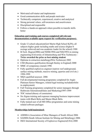 • Motivated self-starter and implementer
• Good communication skills and people motivator
• Technically competent, experienced, creative and analytical
• Strong personal values, self-awareness and assertiveness
• Disciplined and responsible
• Follows a hands-on approach where possible to transfer skills
better
Education and training and courses completed (all relevant
documentation available upon request for verification purposes):
• Grade 12 school education(Gert Maritz High School KZN), all
subjects higher grade including maths and science (higher b
average achieved and was academic leader for the school) 1988
• B.Tech. Degree(2006) and NHD(1994) and ND(1993) in mining
engineering (University of Johannesburg and Wits Technicon) –
Twice awarded the prize as best mining student
• Diploma in extraction metallurgy(Wits Technicon) 2002
• CIM (Business qualification through Henley in England) 2000
• MMC of competency (metal) 1996
• Fully qualified explosives engineer (narrow reef underground,
surface mining methods, massive mining, quarries and civil etc.)
1998-1999
• MQA qualified assessor. 2006
• Full developmental training programme completed for Anglo
Platinum Senior Managers, related legal training included(whilst
in employment)
• Full Training programme completed for senior managers through
Huthwaite International(Sales and Marketing)1997-1999
• TOC trained (theory of constraints)
• Six Sigma training and exposure managing business improvement
teams with Black Belts and Master Black Belts
• Fully trained user of all MS Office programmes and some mining
related software packages
Memberships held/maintained:
• AMMSA (Association of Mine Managers of South Africa) 2006
• SAIMM (South African Institute for Mining and Metallurgy) 2006
• ISEE International Society of Explosives Engineers(USA) 2000
 