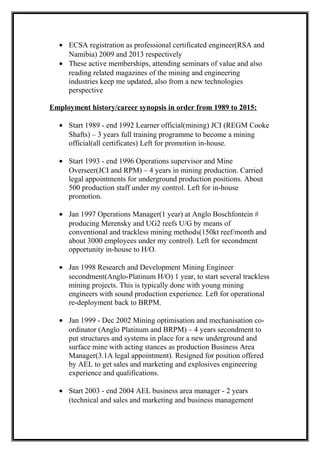 • ECSA registration as professional certificated engineer(RSA and
Namibia) 2009 and 2013 respectively
• These active memberships, attending seminars of value and also
reading related magazines of the mining and engineering
industries keep me updated, also from a new technologies
perspective
Employment history/career synopsis in order from 1989 to 2015:
• Start 1989 - end 1992 Learner official(mining) JCI (REGM Cooke
Shafts) – 3 years full training programme to become a mining
official(all certificates) Left for promotion in-house.
• Start 1993 - end 1996 Operations supervisor and Mine
Overseer(JCI and RPM) – 4 years in mining production. Carried
legal appointments for underground production positions. About
500 production staff under my control. Left for in-house
promotion.
• Jan 1997 Operations Manager(1 year) at Anglo Boschfontein #
producing Merensky and UG2 reefs U/G by means of
conventional and trackless mining methods(150kt reef/month and
about 3000 employees under my control). Left for secondment
opportunity in-house to H/O.
• Jan 1998 Research and Development Mining Engineer
secondment(Anglo-Platinum H/O) 1 year, to start several trackless
mining projects. This is typically done with young mining
engineers with sound production experience. Left for operational
re-deployment back to BRPM.
• Jan 1999 - Dec 2002 Mining optimisation and mechanisation co-
ordinator (Anglo Platinum and BRPM) – 4 years secondment to
put structures and systems in place for a new underground and
surface mine with acting stances as production Business Area
Manager(3.1A legal appointment). Resigned for position offered
by AEL to get sales and marketing and explosives engineering
experience and qualifications.
• Start 2003 - end 2004 AEL business area manager - 2 years
(technical and sales and marketing and business management
 