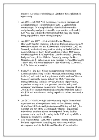 mainly)- R250m account managed. Left for in-house promotion
opportunity.
• Jan 2005 - end 2006 AEL business development manager and
contracts manager (value mining projects – 2 years mining
contracting to fix a marginal mine after detailed constraints
analysis and agreed projects to address production bottlenecks).
Left AEL due to limited opportunities at that stage and having
being engaged by a major mining company.
• Jan 2007- end 2009 – 3.1A appointed Mine Manager
Rowland#(flagship operation) at Lonmin Platinum producing 230
000 tonnes/month reef and 30000 tonnes waste/month. (UG2 and
Merensky reef mined) using various mining methods ideal for a
narrow tabular ore body. Total workforce of about 4500 people
contributing about R800m profit to Lonmin annually. Operating
budget of nearly R1bn. Did also frequently manage the Deep
Operations as 4.1 acting senior mine manager(K3# and Rowland#)
– about 45% of Lonmin reef tonnes then with nearly 10000 staff.
Left for in-house promotion.
• Start 2010 - end 2011 Senior manager mining optimisation
Lonmin and also acting Head of Mining Lonmin(surface mining
included) and carried a 4.1 appointment similar to that of General
Managers across the mining industry in RSA. These roles
managed training, technical services, business improvement,
explosives management, best practices, security, safety and
emergency and disaster management. Positions occupied till end
2011. Left for international mining exposure opportunity outside
the RSA and also diamond mining experience. Also a more senior
position.
• Jan 2012 - March 2013 got the opportunity to gain international
experience and also experience in the surface diamond mining
field - Head of Business Optimization and Mining and Safety for
Namdeb and part of the GMT(executive team) – experienced
unpredicted problems related to workpermit for my double-
graduate teacher wife still residing in the RSA with my children,
forcing me to return to the RSA
• MD of consultancy - Apr 2013 to current - mining consulting and
business improvement consulting and new safety products
development work in the RSA and Namibia. Companies like
 