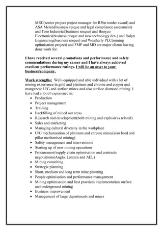 MRC(senior project project manager for R5bn tender award) and
ASA Metals(business resque and legal compliance assessment)
and Toro Industrial(business resque) and Booyco
Electronics(business resque and new technology dev.) and Rolyn
Engineering(business resque) and Weatherly PLC(mining
optimisation project) and FMP and MD are major clients having
done work for.
I have received several promotions and performance and safety
commendations during my career and I have always achieved
excellent performance ratings. I will be an asset to your
business/company.
Work strengths: Well–equipped and able individual with a lot of
mining experience in gold and platinum and chrome and copper and
manganese U/G and surface mines and also surface diamond mining. I
have had a lot of experience in:
• Production
• Project management
• Training
• Backfilling of mined out areas
• Research and development(both mining and explosives related)
• Sales and marketing
• Managing cultural diversity in the workplace
• U/G mechanisation of platinum and chrome mines(also bord and
pillar mechanised mining)
• Safety management and interventions
• Starting up of new mining operations
• Procurement/supply chain optimisation and contracts
negotiations(Anglo, Lonmin and AEL)
• Mining consulting
• Strategic planning
• Short, medium and long term mine planning
• People optimisation and performance management
• Mining optimisation and best practices implementation surface
and underground mining
• Business improvement
• Management of large departments and mines
 
