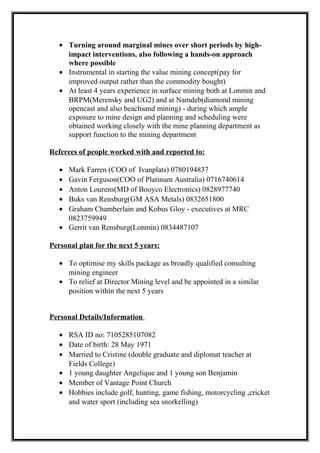 • Turning around marginal mines over short periods by high-
impact interventions, also following a hands-on approach
where possible
• Instrumental in starting the value mining concept(pay for
improved output rather than the commodity bought)
• At least 4 years experience in surface mining both at Lonmin and
BRPM(Merensky and UG2) and at Namdeb(diamond mining
opencast and also beachsand mining) - during which ample
exposure to mine design and planning and scheduling were
obtained working closely with the mine planning department as
support function to the mining department
Referees of people worked with and reported to:
• Mark Farren (COO of Ivanplats) 0780194837
• Gavin Ferguson(COO of Platinum Australia) 0716740614
• Anton Lourens(MD of Booyco Electronics) 0828977740
• Buks van Rensburg(GM ASA Metals) 0832651800
• Graham Chamberlain and Kobus Gloy - executives at MRC
0823759949
• Gerrit van Rensburg(Lonmin) 0834487107
Personal plan for the next 5 years:
• To optimise my skills package as broadly qualified consulting
mining engineer
• To relief at Director Mining level and be appointed in a similar
position within the next 5 years
Personal Details/Information
• RSA ID no: 7105285107082
• Date of birth: 28 May 1971
• Married to Cristine (double graduate and diplomat teacher at
Fields College)
• 1 young daughter Angelique and 1 young son Benjamin
• Member of Vantage Point Church
• Hobbies include golf, hunting, game fishing, motorcycling ,cricket
and water sport (including sea snorkelling)
 