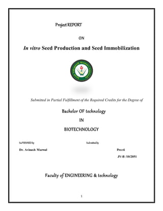 1
ProjectREPORT
ON
In vitro Seed Production and Seed Immobilization
Submitted in Partial Fulfillment of the Required Credits for the Degree of
Bachelor OF technology
IN
BIOTECHNOLOGY
SuPERVISEDby Submittedby
Dr. Avinash Marwal Preeti
JV-B /10/2051
Faculty of ENGINEERING & technology
 