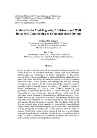 International Journal of Petroleum Science and Technology
ISSN 0973-6328 Volume 1, Number 1 (2007), pp. 51–60
© Research India Publications
http://www.ripublication.com/ijpst.htm
Guided Facies Modeling using 3D Seismic and Well
Data: Soft-Conditioning to Geomorphologic Objects
Mohamed N. Bushara
Petroleum Development Oman (PDO), PO Box 81
Postal code 113, Muscat, Sultanate of Oman
Mohamed.Bushara@pdo.co.om
Roy F. Cox
Schlumberger Overseas S.A., Rasa Tower, 17th Floor
555 Phaholyothin Road, Chatuchak, Bangkok 10900, Thailand
geotrek@gmail.com
Abstract
Greater geologic realisim is obtained when simple interpreted trends from 3D
seismic were used for litho-facies modeling. Images slices from 3D seismic
attributes provided soft-guidance to lateral arrangement of depositional
reservoir facies. These are calibrated to wells establishing a relationship from
which litho-facies distribution is predicted between well and extrapolated
away from wells. It was observed that although well data was faithfully
honored, as were trends in the 3D seismic data, all the simulation outcomes
generally lacked geological meaning & realism. We applied principles of
seismic sedimentology of (Zeng & Henz, 2004) to interpret & map
geomorphic & depositional features from 3D seismic data over Tobaz field.
The geology of reservoirs comprises deposits of lower coastal plain, fluvial
with minor marine influence of sub-tidal to inner shelf environment of Upper-
middle Miocene age. Correlation of reservoir sand packages between logs,
core and seismic signatures was severely hampered by core limitation and
coal masking of reservoir rocks on seismic. The litho-facies model of BB
field is obtained using object modeling of deterministic geomorphologic
expressions on seismic attribute images to guide facies trends. This approach
is more geologically meaningful, and it shifts emphasis from the orthodox
methods of analyzing vertical seismic sections & well logs to a more lateral
area-wide synoptic characterization of geologic features controlling reservoir
rocks. It leads to reduction of uncertainties associated with estimates of
reservoir hydrocarbon in-place & production potential.
 
