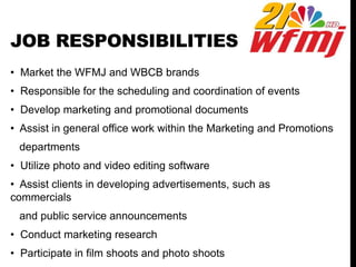 JOB RESPONSIBILITIES
• Market the WFMJ and WBCB brands
• Responsible for the scheduling and coordination of events
• Develop marketing and promotional documents
• Assist in general office work within the Marketing and Promotions
departments
• Utilize photo and video editing software
• Assist clients in developing advertisements, such as
commercials
and public service announcements
• Conduct marketing research
• Participate in film shoots and photo shoots
 
