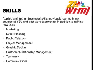 SKILLS
Applied and further developed skills previously learned in my
courses at YSU and past work experience, in addition to gaining
new skills
• Marketing
• Event Planning
• Public Relations
• Project Management
• Graphic Design
• Customer Relationship Management
• Teamwork
• Communications
 