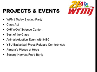 PROJECTS & EVENTS
• WFMJ Today Skating Party
• Class Act
• OH! WOW Science Center
• Best of the Class
• Animal Adoption Event with NBC
• YSU Basketball Press Release Conferences
• Panera’s Pieces of Hope
• Second Harvest Food Bank
 