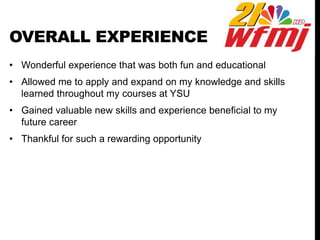 OVERALL EXPERIENCE
• Wonderful experience that was both fun and educational
• Allowed me to apply and expand on my knowledge and skills
learned throughout my courses at YSU
• Gained valuable new skills and experience beneficial to my
future career
• Thankful for such a rewarding opportunity
 