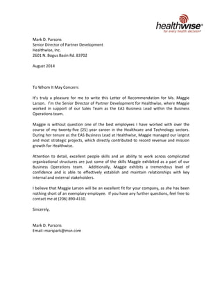 Mark D. Parsons
Senior Director of Partner Development
Healthwise, Inc.
2601 N. Bogus Basin Rd. 83702
August 2014
To Whom It May Concern:
It’s truly a pleasure for me to write this Letter of Recommendation for Ms. Maggie
Larson. I’m the Senior Director of Partner Development for Healthwise, where Maggie
worked in support of our Sales Team as the EAS Business Lead within the Business
Operations team.
Maggie is without question one of the best employees I have worked with over the
course of my twenty-five (25) year career in the Healthcare and Technology sectors.
During her tenure as the EAS Business Lead at Healthwise, Maggie managed our largest
and most strategic projects, which directly contributed to record revenue and mission
growth for Healthwise.
Attention to detail, excellent people skills and an ability to work across complicated
organizational structures are just some of the skills Maggie exhibited as a part of our
Business Operations team. Additionally, Maggie exhibits a tremendous level of
confidence and is able to effectively establish and maintain relationships with key
internal and external stakeholders.
I believe that Maggie Larson will be an excellent fit for your company, as she has been
nothing short of an exemplary employee. If you have any further questions, feel free to
contact me at (206) 890-4110.
Sincerely,
Mark D. Parsons
Email: marspark@msn.com
 