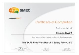 This is to certify that:
has successfully completed the following course:
Ross Hitt - CEO Date of Issue Certificate Number
Certificate of Completion
Usman RAZA
The SAFE Files Work Health & Safety Policy 2.0.0
24/01/2014 LS9165599
 