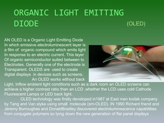 ORGANIC LIGHT EMITTING
DIODE
AN OLED is a Organic Light Emitting Diode
In which emissive electroluminescent layer is
a film of organic compound which emits light
In response to an electric current. This layer
Of organic semiconductor suited between to
Electrodes. Generally one of the electrode is
Transparent. OLEDS are used to create
digital displays in devices such as screens.
An OLED works without back
Light. Inflow ambient light conditions such as a dark room an OLED screens can
achieve a higher contrast ratio than an LCD ,whether the LCD uses cold Cathode
Fluorescent Lamps or LED back light.
OLED technology was firstly developed in1987 at East men kodak company
by Tang and Van slyke using small molecule (sm-OLED). IN 1990 Richard friend and
Jeremy Burroughes and DonaldBradley discovered electroluminescence capabilities
from conjugate polymers so lying down the new generation of flat panel displays
(OLED)
 