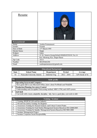 Resume
Personal detail
Name : Azahra Purnamasari
Gender : Female
Date of Birth : 17th
March 1995
Marital Status : Single
Religion : Islam
Address : Jl. Dr. Sumeru Komp.Rehab RSMM RT03/01 No.14
Kel. Menteng, Kec. Bogor Barat
Zip Code : 16111
Number : 081293441250
Email : azahrapurnamasari@gmail.com
Educational Background
State School Name Department Period Average
S1 Pancasila University Jakarta Industrial Eng. 2012 – 2016 3,69 (Scale of 4)
No. Skills profile
1. Operating System and Computer
Have good skill to use Microsoft Office, know about ProModel and WinQSB.
2. Production Planning Inventory Control
Understanding and can applied forecasting method, MRP,CPM, and AHP system.
3. Soft Skill
Can work with a team, adaptable, discipline, tidy, have a good plan, can work in shift.
No. Training / Seminar
1 Training BNSP K3 Oil and Gas Industry
2 Oil and Gas Safety Training for Beginner
3 Awareness Training for Hazard Analysis and Critical Control Points
4 Awareness Training for Food Safety Management System Based on ISO 22000:2005
5 Awareness Training for Quality Management System Based on ISO 9001:2008
6 Seminar Management Project
7 Seminar Corporate Social Responsibility
 