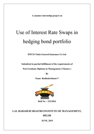 A summer internship project on
Use of Interest Rate Swaps in
hedging bond portfolio
IFFCO Tokio General Insurance Co Ltd
Submitted in partial fulfillment of the requirements of
Post Graduate Diploma in Management ( Finance )
By
Name- Radhakrishnan V
Roll No. - 232/2014
LAL BAHADUR SHASTRI INSTITUTE OF MANAGEMENT,
DELHI
JUNE, 2015
 