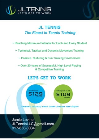Jamie Levine
JLTennisLLC@gmail.com
917-838-8034
JL TENNIS
The Finest in Tennis Training
~ Reaching Maximum Potential for Each and Every Student
~ Technical, Tactical and Dynamic Movement Training
~ Positive, Nurturing & Fun Training Environment
~ Over 20 years of Successful, High Level Playing
& Competitive Training
LET’S GET TO WORK
* Individual Packages/ Group Lessons Available Upon Request
 