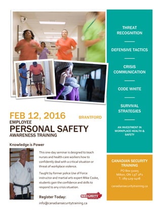 FEB 12, 2016 BRANTFORD
EMPLOYEE
PERSONAL SAFETY
AWARENESS TRAINING
Knowledge is Power
THREAT
RECOGNITION
DEFENSIVE TACTICS
CRISIS
COMMUNICATION
CODE WHITE
SURVIVAL
STRATEGIES
AN INVESTMENT IN
WORKPLACE HEALTH &
SAFETY
CANADIAN SECURITY
TRAINING
PO Box 51005
Milton, ON L9T 2P2
T. 289-429-1408
canadiansecuritytraining.ca
This one-day seminar is designed to teach
nurses and health-care workers how to
confidently deal with a critical situation or
threat of workplace violence.
Taught by former police Use of Force
instructor and martial arts expert Mike Csoke,
students gain the confidence and skills to
respond to any crisis situation.
Register Today:
info@canadiansecuritytraining.ca
 