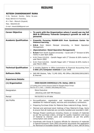 RESUME
RITESH CHANDRAKANT RANA
Career Objective  To work with the Organization where I would use my full
Skill & Efficiency Towards Company’s growth as well as
personal.
Academic Qualification  Presently Pursuing PGDBM-SCM from Symbiosis Center for
Distance learning.
 M.B.A from Sikkim Manipal University, in Retail Operation
Management.
 [Specialization- Retail Operation Management]
 B.Com from South Gujarat University – Surat with 2nd
Division & 50%
marks in year April 2006.
 H.S.C from G.S.E.B. - Gandhi Nagar with 2nd
Division & 56% marks in
year March 2002.
 S.S.C from G.S.E.B. - Gandhi Nagar with 1st
Division & 65% marks in
year March 2000.
Technical Qualification  6 months Diploma in Office Automation & Financial Accounting from
C-DAC (IT) Computer Institute in year 2008
Software Skills  SAP-MM Module, Tally 7.2,MS DOS, MS Office (98/2000/2003/2007)
& Internet
Experience Details:
(1) Organization INDO BAIJIN CHEMICALS LTD. Dahej. (SEZ-I)
(A Leading Joint Venture between Indofil & Shanghai Baijin Group)
Plot No:-Z/7/1, SEZ – 1 DAHEJ. DSL(Dahej SEZ Ltd.).
Designation Store Executive
(Working with SAP MM-Module)
Period 04/10/2013 to till date
Job Profile  Pre-qualification, registration and maintenance of the vendor
database for material supply, services and consultancy contractors.
 Preparing Purchase Order for Material (Raw material & Engg. Items)
 Planned and optimized stock holdings of Raw Material & Engg. Items
& ensure that all materials are correctly handled and recorded in SAP.
 Manage Project warehouse including checks on receipts of materials
as per the purchase orders, arrange for quality inspection and issue
of material to internal users and contractors as per the profit/
consumption cost centers.
 Coordinate with Excise & Customs officials for clearance of materials
in Special Economic Zone (SEZ).Scrutinize documents like application
for Removal of Excisable Goods for Export (ARE-1) form, Bill Of Entry
1
C-16, Navjivan Society, Dahej By-pass
Road, Behind V D Township,
At + Post – Bharuch (Gujarat)
Mob.- 9662545130
E-mail: ritessh2008@gmail.com
 