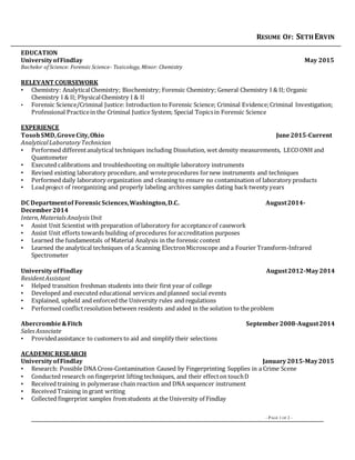 RESUME OF: SETHERVIN
– PAGE 1 OF 2 –
EDUCATION
UniversityofFindlay May 2015
Bachelor of Science: Forensic Science- Toxicology, Minor: Chemistry
RELEVANT COURSEWORK
• Chemistry: AnalyticalChemistry; Biochemistry; Forensic Chemistry; General Chemistry I & II; Organic
Chemistry I & II; PhysicalChemistry I & II
• Forensic Science/Criminal Justice: Introduction to Forensic Science; Criminal Evidence;Criminal Investigation;
Professional Practicein the Criminal Justice System; Special Topicsin Forensic Science
EXPERIENCE
TosohSMD,GroveCity,Ohio June2015-Current
AnalyticalLaboratoryTechnician
• Performed differentanalytical techniques including Dissolution, wet density measurements, LECOONH and
Quantometer
• Executed calibrations and troubleshooting on multiple laboratory instruments
• Revised existing laboratory procedure, and wroteprocedures fornew instruments and techniques
• Performed daily laboratory organization and cleaning to ensure no contamination of laboratory products
• Lead project of reorganizing and properly labeling archives samples dating back twenty years
DC Departmentof ForensicSciences,Washington,D.C. August2014-
December2014
Intern,MaterialsAnalysisUnit
• Assist Unit Scientist with preparation of laboratory for acceptanceof casework
• Assist Unit efforts towards building of procedures foraccreditation purposes
• Learned the fundamentals of Material Analysis in the forensic context
• Learned the analytical techniques of a Scanning ElectronMicroscope and a Fourier Transform-Infrared
Spectrometer
UniversityofFindlay August2012-May2014
ResidentAssistant
• Helped transition freshman students into their first year of college
• Developed and executed educational services and planned social events
• Explained, upheld and enforced the University rules and regulations
• Performed conflictresolution between residents and aided in the solution to the problem
Abercrombie&Fitch September2008-August2014
Sales Associate
• Providedassistance to customers to aid and simplify their selections
ACADEMIC RESEARCH
UniversityofFindlay January2015-May2015
• Research: Possible DNA Cross-Contamination Caused by Fingerprinting Supplies in a Crime Scene
• Conducted research on fingerprint lifting techniques, and their effecton touchD
• Received training in polymerase chain reaction and DNA sequencer instrument
• Received Training in grant writing
• Collected fingerprint samples fromstudents at the University of Findlay
 