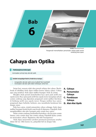 Pengemudi memanfaatkan pemantulan cahaya pada cermin 
A. Cahaya 
B. Pemantulan 
Cahaya 
C. Pembiasan 
Cahaya 
D. Alat-Alat Optik 
Cahaya dan Optika 
Hasil yang harus Anda capai: 
menerapkan prinsip kerja alat-alat optik. 
Setelah mempelajari bab ini, Anda harus mampu: 
,5C91@81A9=1DB91C941;1;1@5A18C5A5@1B41A93181H1	541 
2541 49 B5;5997 41 41@1C C5A981C ;1A51 141H1 3181H1	 181H1 
:D71 H17 =5=2D1C 41 41@1C =5981C 21H171 41 49 35A=9	 
D7;9 41 @5A18 =5=5A81C9;1 ;131 B@9? @141 =?29 1C1D 
B5@541=?C?A	$131B@9?@141=?2941B5@541=?C?A=5AD@1;1B52D18 
35A=9 35=2D7 H17 497D1;1 @575=D49 DCD; =5981C 1D9C1B 
49 251;17 =?29 1C1D B5@541 =?C?A	 571 =5981C ;131 B@9? 
@575=D49 41@1C 25A25?; 25A85C9 1C1D =5418DD9 ;541A11 19 
4571 1=1	 
)141 ;131 B@9? C5A:149 @5=1CD1 3181H1 B589771 41 41@1C 
=5981C21H17125412541H1725A1414945@1H1	1@1C;1841 
=57945C969;1B9 B961CB961C 21H171 @141 35A=9 ;131 B@9? 
,51935A=935=2D725A41B1A;125CD;H11414D1:59B35A=9 
19H1 H19CD 35A=9 41C1A 41 35A=9 35;D7	 1@1C;18 ;54D1 35A=9 
99 =55ADB;1 3181H1 1719=11 B961CB961C 21H171H1 
41 41@1C =55CD;1 :1F121 @5AC1H11@5AC1H11 C5AB52DC 
411= 212 99	 (58 ;1A51 9CD @51:1A918 212 99 4571 219;	 
107 
• menganalisis alat-alat optik secara kualitatif dan kuantitatif; 
• menerapkan alat-alat optik dalam kehidupan sehari-hari. 
cembung kaca spion. 
Bab 
6 
Sumber: Dokumentasi Penerbit 
 