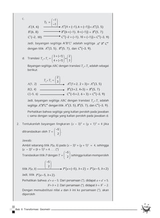 134 
134 
Akibatnya, titik P(a, b) ditranslasikan dengan T1 dilanjutkan dengan 
translasi T2 menghasilkan bayangan Pcc sebagai berikut. 
P(a, b) Pcc(a  h  l, b  k  m) 
1. Translasi T1   
p 
q 
T2 D T1   
§ · 
¨ ¸ 
© ¹ 
h l 
k m 
§  · 
¨  ¸ © ¹ 
memetakan titik A(1, 2) ke Ac(4, 6). 
a. Tentukan translasi tersebut. 
b. Tentukanlah bayangan segitiga ABC dengan titik sudut A(1, 2), 
B(3, 4), dan C(5, 6) oleh translasi tersebut. 
c. Jika segitiga yang kalian peroleh pada jawaban b ditranslasikan 
lagi dengan T2   
1 
1 
§  · 
¨  ¸ © ¹ 
. Tentukan bayangannya. 
d. Translasikan segitiga ABC dengan translasi T2 D T1. Samakah 
jawabannya dengan jawaban c? 
Jawab: 
a. T1   
p 
q 
§ · 
¨ ¸ 
A(1, 2) © ¹ Ac(1  p, 2  q)   Ac(4, 6) 
Diperoleh 1  p   4. Sehingga, p   3 
2  q   6. Didapat, q   4 
Jadi, translasi tersebut adalah T1   
3 
4 
§ · 
¨ ¸ 
© ¹ 
b. Translasi T1   
3 
4 
§ · 
¨ ¸ 
© ¹ 
, artinya memindahkan suatu titik 3 satuan 
ke kanan dan 4 satuan ke atas. Dengan mentranslasikan titik-titik 
Ac, Bc, dan Cc dari segitiga ABC dengan translasi T1, kalian 
memperoleh segitiga AcBcCc sebagai berikut. 
T1   
3 
4 
§ · 
¨ ¸ 
© ¹ 
A(1, 2) Ac(1  3, 2  4)   Ac(4, 6) 
B(3, 4) Bc(3  3, 4  4)   Bc(6, 8) 
C(5, 6) Cc(5  3, 6  4)   Cc(2, 10) 
Jadi, bayangan segitiga ABC adalah segitiga A’B’C’ dengan 
titik Ac4, 6 