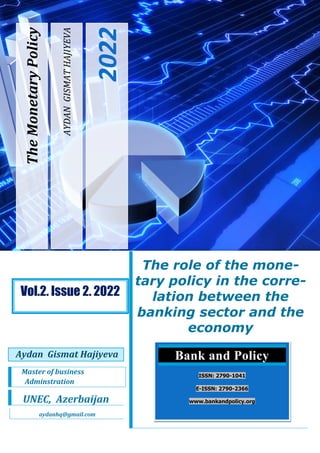AYDAN
GISMAT
HAJIYEVA
2022
The
Monetary
Policy
The role of the mone-
tary policy in the corre-
lation between the
banking sector and the
economy
Aydan Gismat Hajiyeva
Master of business
Adminstration
UNEC, Azerbaijan
aydanhq@gmail.com
Bank and Policy
ISSN: 2790-1041
E-ISSN: 2790-2366
www.bankandpolicy.org
Vol.2. Issue 2. 2022
 
