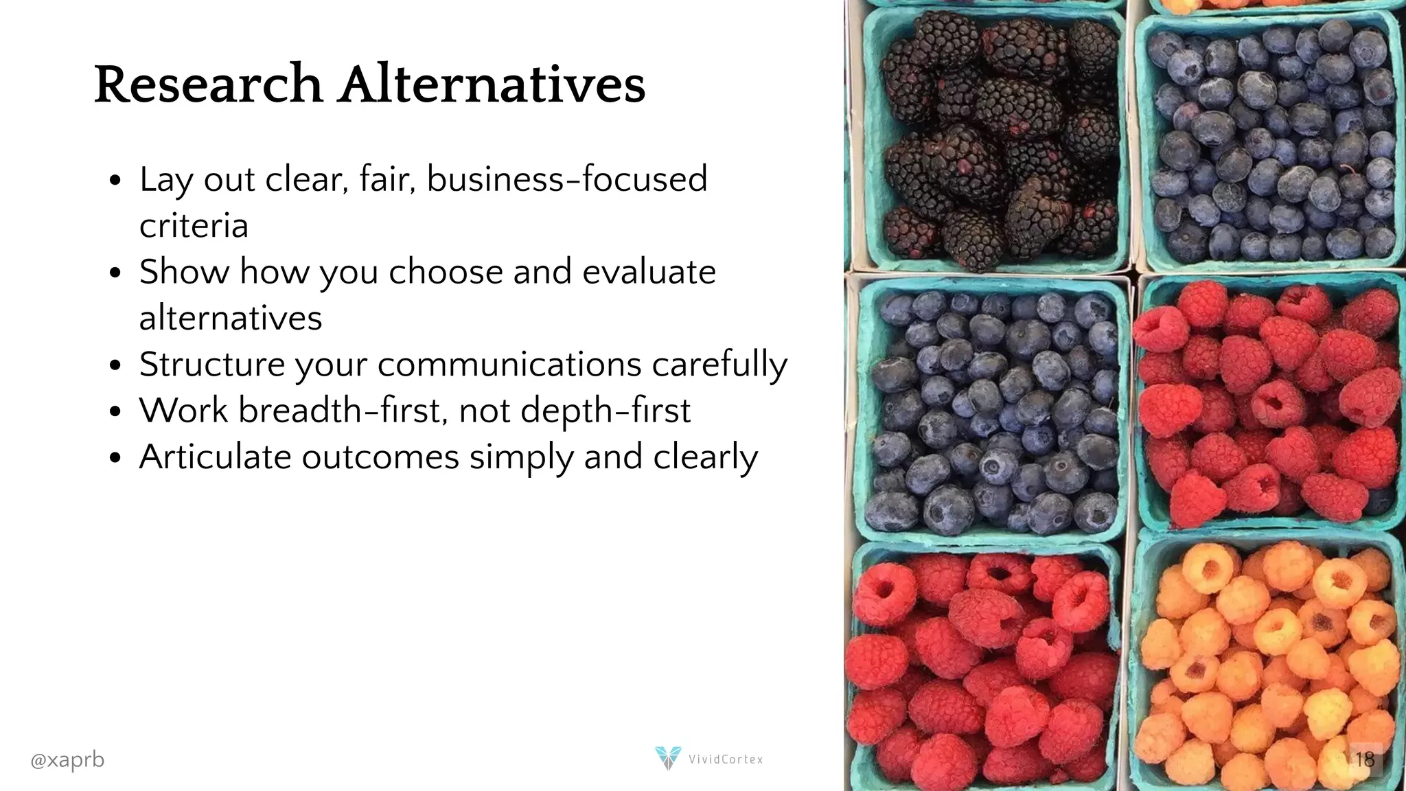 Research Alternatives
Lay out clear, fair, business-focused
criteria
Show how you choose and evaluate
alternatives
Structure your communications carefully
Work breadth- rst, not depth- rst
Articulate outcomes simply and clearly
@xaprb 18
 