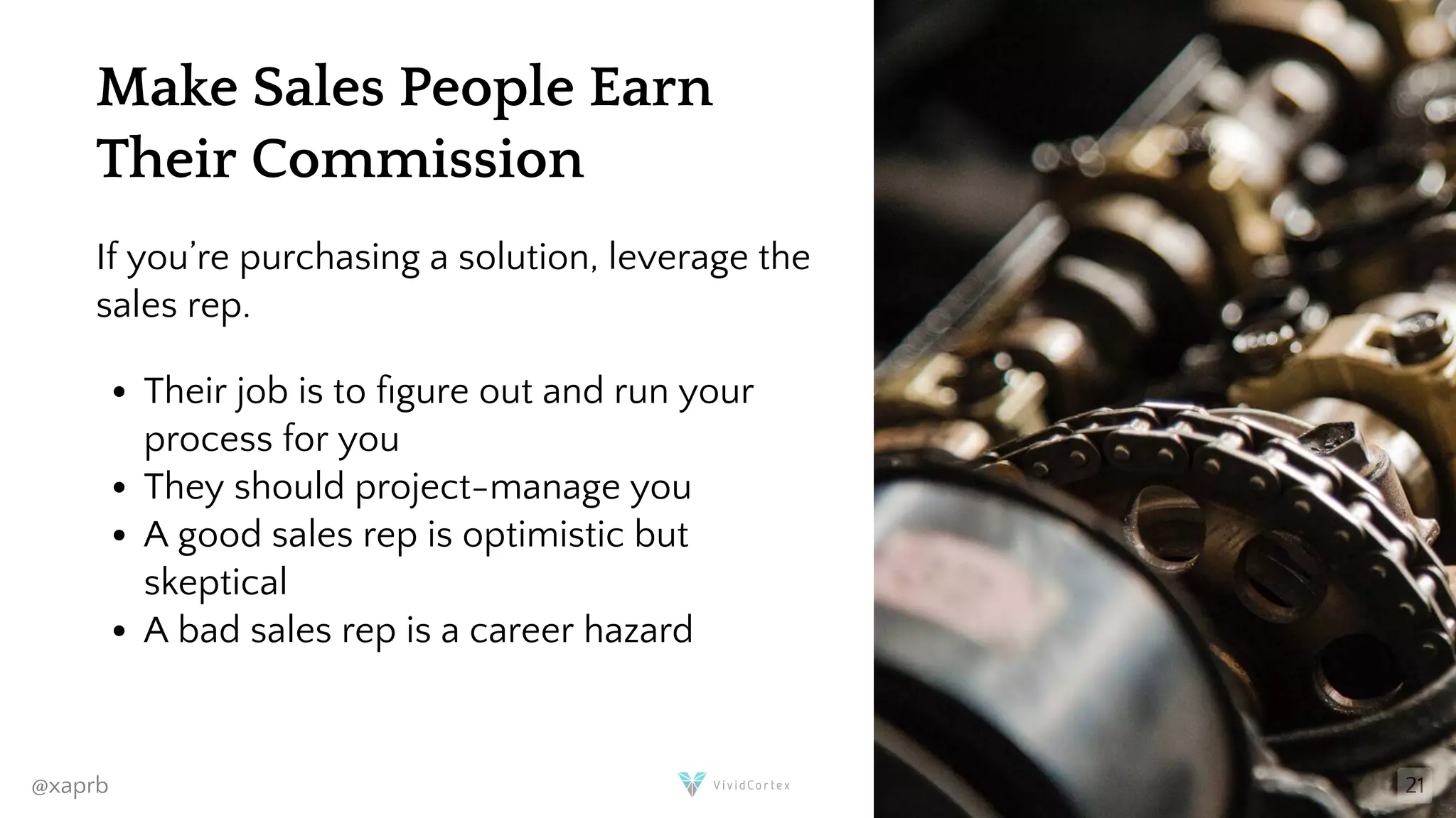 Make Sales People Earn
Their Commission
If you’re purchasing a solution, leverage the
sales rep.
Their job is to gure out and run your
process for you
They should project-manage you
A good sales rep is optimistic but
skeptical
A bad sales rep is a career hazard
@xaprb 21
 