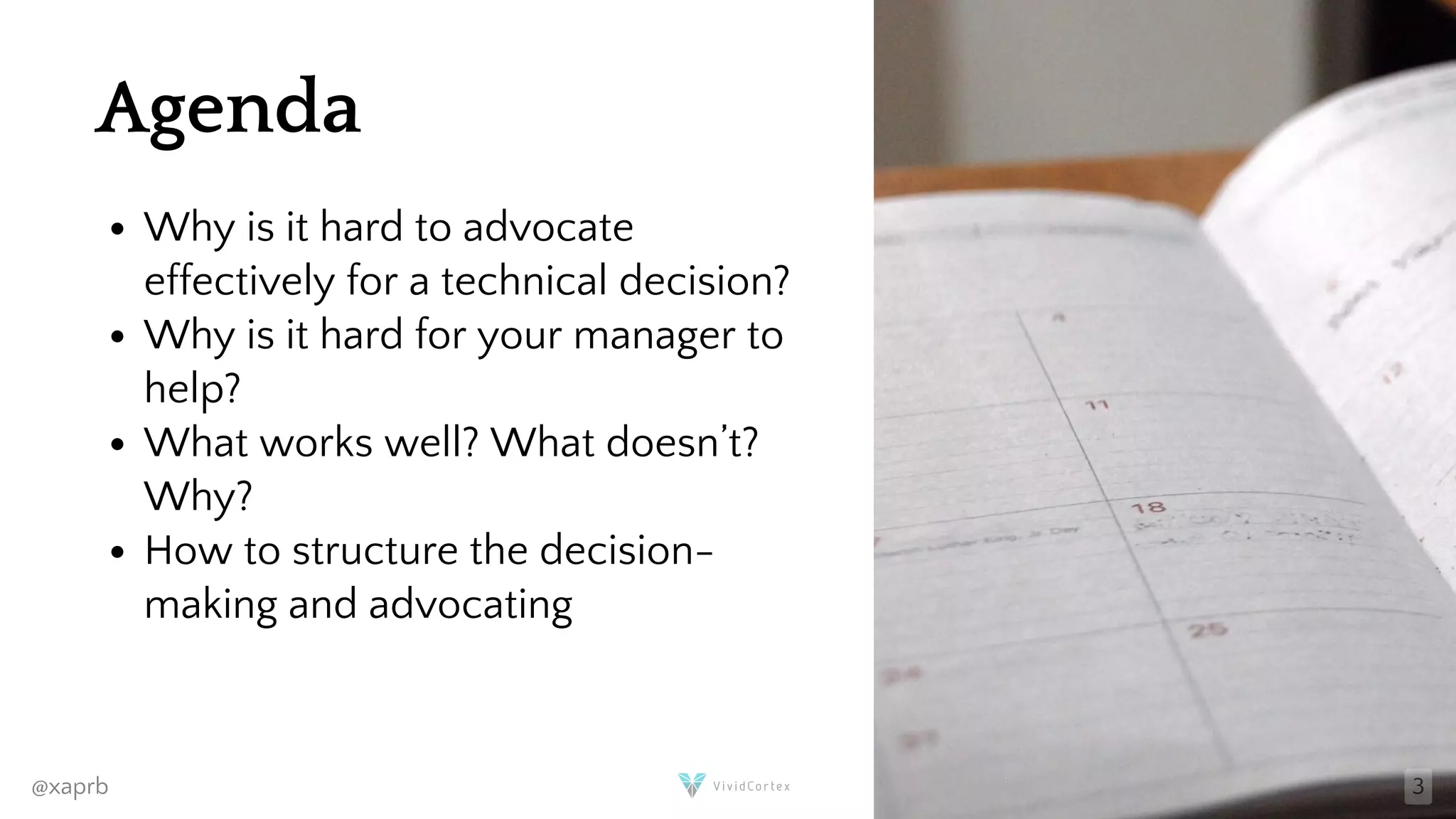 Agenda
Why is it hard to advocate
effectively for a technical decision?
Why is it hard for your manager to
help?
What works well? What doesn’t?
Why?
How to structure the decision-
making and advocating
@xaprb 3
 