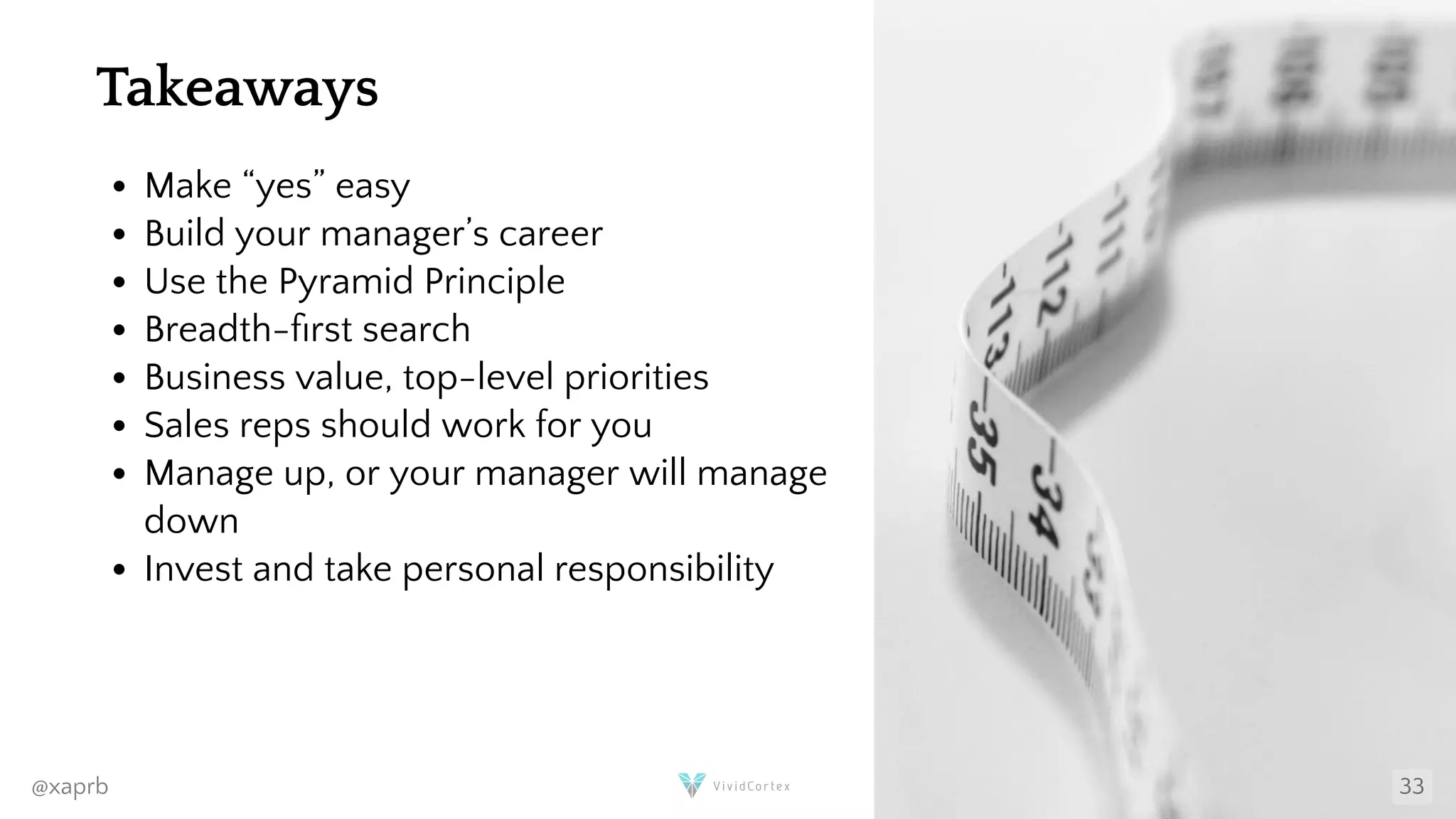 Takeaways
Make “yes” easy
Build your manager’s career
Use the Pyramid Principle
Breadth- rst search
Business value, top-level priorities
Sales reps should work for you
Manage up, or your manager will manage
down
Invest and take personal responsibility
@xaprb 33
 