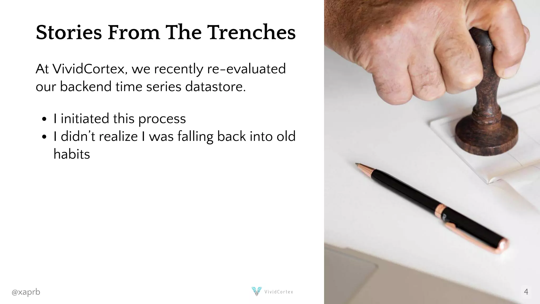 Stories From The Trenches
At VividCortex, we recently re-evaluated
our backend time series datastore.
I initiated this process
I didn’t realize I was falling back into old
habits
@xaprb 4
 
