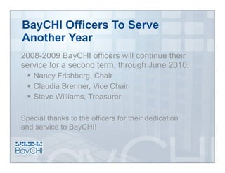 BayCHI Officers To Serve
Another Year
2008-2009 BayCHI officers will continue their
service for a second term, through June 2010:
   Nancy Frishberg, Chair
   Claudia Brenner, Vice Chair
   Steve Williams, Treasurer

Special thanks to the officers for their dedication
and service to BayCHI!
 