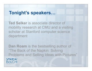 Tonight’s speakers…

Ted Selker is associate director of
mobility research at CMU and a visiting
scholar at Stanford computer science
department

Dan Roam is the bestselling author of
“The Back of the Napkin: Solving
Problems and Selling Ideas with Pictures”
 