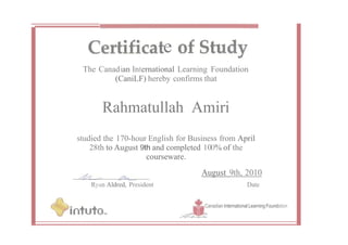e
The Canadian International Learning Foundation
(CaniLF) hereby confirms that
Rahmatullah Amiri
studied the 170-hour English for Business from April
28th to August 9th and completed 100% of the
courseware.
Ryan Aldred, President
August 9th, 2010
Date
Canadian International Learning Foundation
 