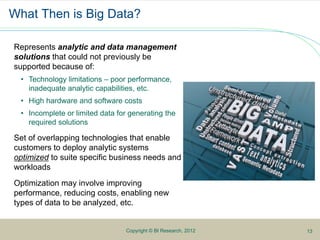 What Then is Big Data?
Represents analytic and data management
solutions that could not previously be
supported because of:
• Technology limitations – poor performance,
inadequate analytic capabilities, etc.
• High hardware and software costs
• Incomplete or limited data for generating the
required solutions
Set of overlapping technologies that enable
customers to deploy analytic systems
optimized to suite specific business needs and
workloads
Optimization may involve improving
performance, reducing costs, enabling new
types of data to be analyzed, etc.
Copyright © BI Research, 2012 13
 