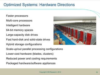 10Copyright © BI Research, 2012
Optimized Systems: Hardware Directions
Faster processors
Multi-core processors
Intelligent hardware
64-bit memory spaces
Large-capacity disk drives
Fast hard-disk and solid-state drives
Hybrid storage configurations
Scale-up/out parallel processing configurations
Lower-cost hardware (blades, clusters)
Reduced power and cooling requirements
Packaged hardware/software appliances
18
 