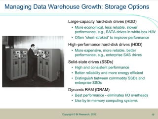 1
9Copyright © BI Research, 2012
Managing Data Warehouse Growth: Storage Options
Large-capacity hard-disk drives (HDD)
• More economical, less reliable, slower
performance, e.g., SATA drives in white-box H/W
• Often “short-stroked” to improve performance
High-performance hard-disk drives (HDD)
• More expensive, more reliable, better
performance, e.g., enterprise SAS drives
Solid-state drives (SSDs)
• High and consistent performance
• Better reliability and more energy efficient
• Distinguish between commodity SSDs and
enterprise SSDs
Dynamic RAM (DRAM)
• Best performance - eliminates I/O overheads
• Use by in-memory computing systems
19
 