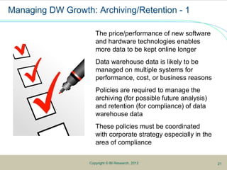 5Copyright © BI Research, 2012
Managing DW Growth: Archiving/Retention - 1
The price/performance of new software
and hardware technologies enables
more data to be kept online longer
Data warehouse data is likely to be
managed on multiple systems for
performance, cost, or business reasons
Policies are required to manage the
archiving (for possible future analysis)
and retention (for compliance) of data
warehouse data
These policies must be coordinated
with corporate strategy especially in the
area of compliance
21
 