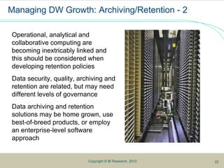 5Copyright © BI Research, 2012
Managing DW Growth: Archiving/Retention - 2
Operational, analytical and
collaborative computing are
becoming inextricably linked and
this should be considered when
developing retention policies
Data security, quality, archiving and
retention are related, but may need
different levels of governance
Data archiving and retention
solutions may be home grown, use
best-of-breed products, or employ
an enterprise-level software
approach
22
 