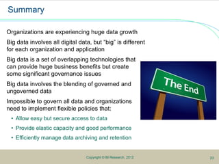 5Copyright © BI Research, 2012
Summary
Organizations are experiencing huge data growth
Big data involves all digital data, but “big” is different
for each organization and application
Big data is a set of overlapping technologies that
can provide huge business benefits but create
some significant governance issues
Big data involves the blending of governed and
ungoverned data
Impossible to govern all data and organizations
need to implement flexible policies that:
• Allow easy but secure access to data
• Provide elastic capacity and good performance
• Efficiently manage data archiving and retention
23
 