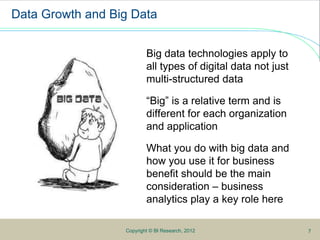 5
Data Growth and Big Data
Big data technologies apply to
all types of digital data not just
multi-structured data
“Big” is a relative term and is
different for each organization
and application
What you do with big data and
how you use it for business
benefit should be the main
consideration – business
analytics play a key role here
Copyright © BI Research, 2012 7
 