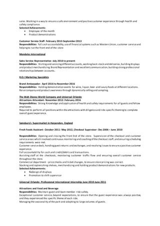 sales.Workingin a way to ensure a safe environment and positivecustomer experience through health and
safety compliance.
Selected Achievements:
 Employee of the month
 Product demonstrations
Customer Service Staff- February 2013-September 2013
Responsibilities: full cash accountability,useof financial systems such as Western Union, customer serviceand
helpingto run the front end of the store
Mondelez International
Sales Service Representative- July 2016 to present
Responsibilities- Visitingand servicingdifferentaccounts,workingback stock and deliveries,buildingdisplays
and product merchandising.Brand Representation and excellentcommunication,buildingstrongprofessional
relationshipsbetween accounts.
R.O.I Marketing Specialists
Brand Ambassador- April 2016 to November 2016
Responsibilities- Holdingdemonstration events for wine, liquor,beer and luxury foods at different locations.
Raisecompany and product awareness through dynamically sellingand sampling.
The Walt Disney World Company and Universal Orlando
Attractions Attendant- November 2012- February 2016
Responsibilities: Strong Knowledge and application of health and safety requirements for all guests and fellow
employees.
Required to perform all positionswithin theattractions with diligenceand ride-specific themingto complete
overall guest experience.
Sainsbury’s Supermarket in Harpenden, England
Fresh Foods Assistant- October 2011- May 2012, Checkout Supervisor- Dec 2006 – June 2010
Responsibilities: Opening and closing the Front End of the store. Supervision of the checkout and customer
serviceareas which involved continuous monitoringand coachingof thecheckout staff,and ensuringscheduling
requirements were met.
Customer servicedesk, handingguestreturns and exchanges,and resolving issues to ensurea positivecustomer
experience.
Full accountability for cash and credit/debit card transactions.
Assisting staff at the checkouts, monitoring customer traffic flow and ensuring overall customer service
throughout the store.
Commercial department - price checks and ticket changes, to ensure store pricing was correct.
Stocking and replenishing shelves, merchandising and holding product demonstrations for new products.
Selected Achievements:
 Redesign of displays
 Promotion to shift supervisor
Universal Orlando- Professional International Internship June 2010-June 2011
Attractions and Food and Beverage
Responsibilities: Maintain guest and team member ride safety.
Exceptional customer service, beyond expectations, to ensure that the guest experience was always positive,
and they experienced the specific theme of each ride.
Managing the seasonality of the park and adapting to large volumes of guests.
 
