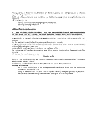 Vending, working on the servery line, Butterbeer cart attendant, greeting and seatingguests, and use of a cash
register to take guest orders.
Health and safety requirements were maintained and that theming was provided to complete the customer
experience.
Selected Achievements:
 Working under pressure managing large volume of guests.
 Providing positive guest services
Additional Food Service Experience:
TK’s Café in Southdown, England- October 2011- May 2012,The Gingerbread Man Café in Harpenden, England-
July 2009- March 2010, Jack’s Fish and Chip Shop in Harpenden, England- January 2005- September 2007
Responsibilities at the above food and beverage venues: Positive customer interaction and service for every
customer.
Use of a cash register, and for handling customer and store money correctly.
Strong communication skills within all these roles, to ensure that customer orders were correct, and that the
customer had a satisfactory experience.
Food and Safety knowledge to ensure customer and employee safety.
The training new staff members, ensuring they were able to perform their job role to the expectations of the
company.
Full table service experience as a server.
Education profile
Upper 2nd Class honors Bachelor of Arts Degree in International Tourism Management from the University of
Hertfordshire in Hatfield, England.
Licentiateship Award Diploma in Tourism through the City and Guilds of London Institute
University Achievements
 City of Guilds Qualification for the management work experience gained from the International
Internship at Universal Orlando.
 Receipt of the Chancellors and Jarvis Scholarships, for achieving the highest grades at High School.
 The Richard Walduck Marketing Scholarship, for winning an essay writing contest.
 