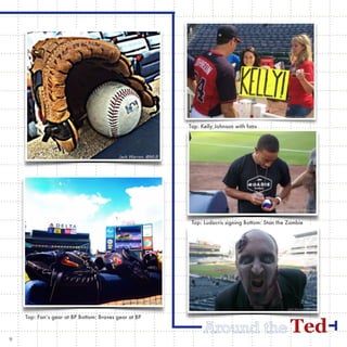 TedAround the
Top: Fan’s gear at BP Bottom: Braves gear at BP
Top: Kelly Johnson with fans
Top: Ludacris signing Bottom: Stan the Zombie
9
 