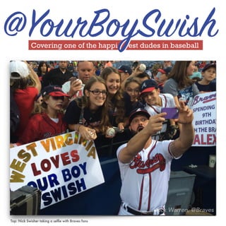 Swisher taking a
selfie with fans
in Atlanta right
before first pitch.
Covering one of the happi est dudes in baseball
@YourBoySwish
Top: Nick Swisher taking a selﬁe with Braves fans
 