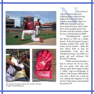 Never have I
ever been around a more
exciting player or fun-loving
human than Nick Swisher.
Swisher entered the Majors in
2004 with Oakland and has
since played for ﬁve other clubs.
He is most notably known for
his time with the Yankees, where
he won a World Series in 2009.
@YourBoySwish joined
the Braves in 2015 as a utility
player. In his ﬁrst game he got a
standup double that made the
home crowd electric. After the
new Brave held at 2nd, he
immediately went into the
Tomahawk Chop. Say hello to a
great .gif and welcome Mr.
Swisher to Atlanta.
While covering Swisher, I
had to always be on my toes.
He was great with fans and
always more than happy to take
a “selﬁe,” sign an autograph, or
deliver a ﬁst bump. Although he
was only a Brave for a year, he
was among the happiest to call
Turner Field home and baseball
his passion.
N
Top: Swisher pre-game, Bottom Left: Swisher with fans,
B. Right- Customized gloves
 